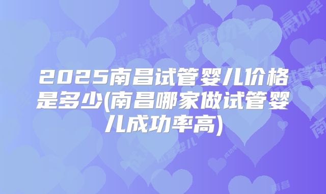 2025南昌试管婴儿价格是多少(南昌哪家做试管婴儿成功率高)