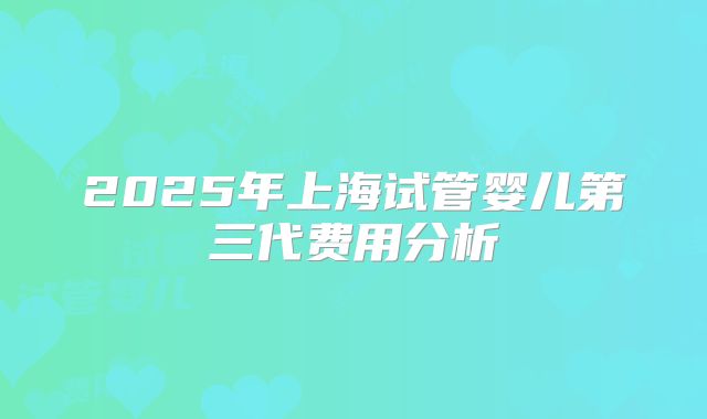 2025年上海试管婴儿第三代费用分析