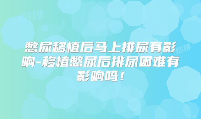 憋尿移植后马上排尿有影响-移植憋尿后排尿困难有影响吗！