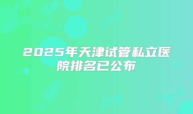 2025年天津试管私立医院排名已公布