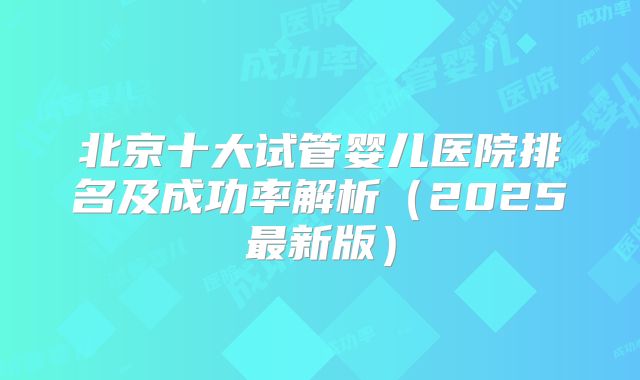北京十大试管婴儿医院排名及成功率解析（2025最新版）