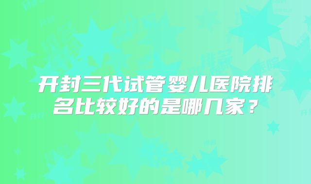 开封三代试管婴儿医院排名比较好的是哪几家？