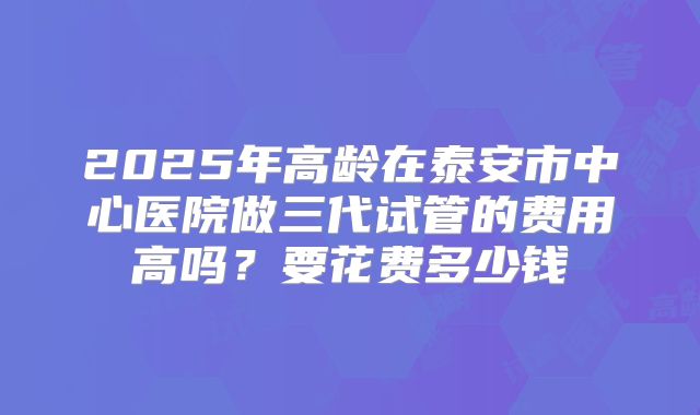 2025年高龄在泰安市中心医院做三代试管的费用高吗？要花费多少钱