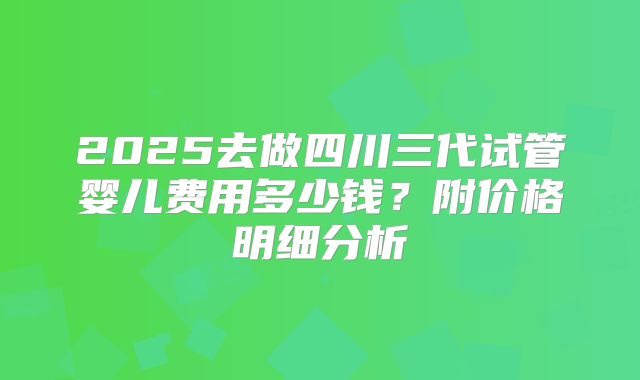 2025去做四川三代试管婴儿费用多少钱？附价格明细分析
