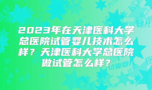2023年在天津医科大学总医院试管婴儿技术怎么样?天津医科大学总医院做试管怎么样?