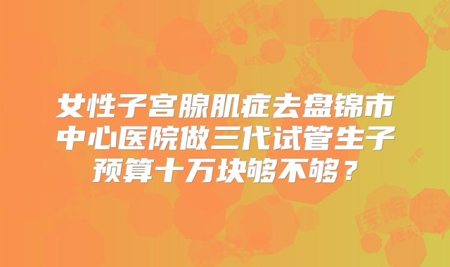 女性子宫腺肌症去盘锦市中心医院做三代试管生子预算十万块够不够?
