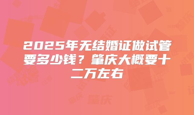 2025年无结婚证做试管要多少钱?肇庆大概要十二万左右
