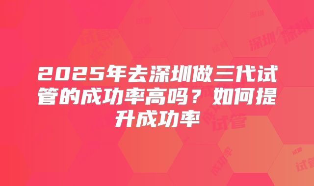 2025年去深圳做三代试管的成功率高吗？如何提升成功率
