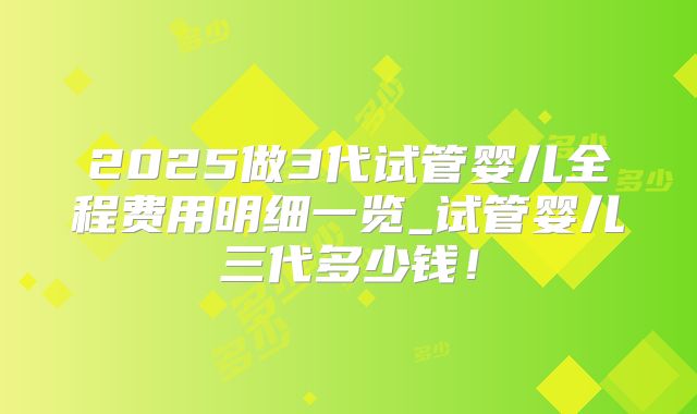 2025做3代试管婴儿全程费用明细一览_试管婴儿三代多少钱!