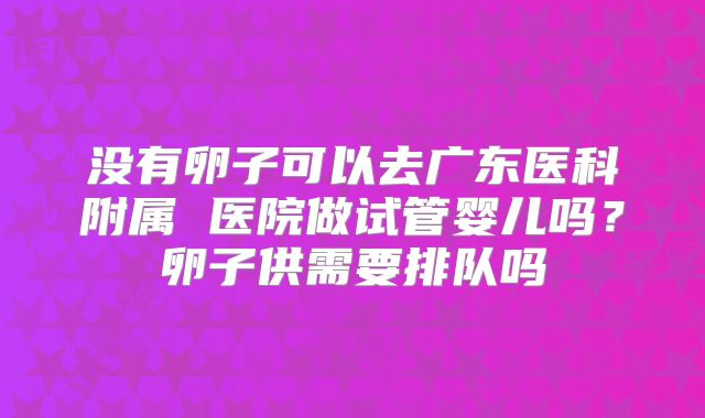 没有卵子可以去广东医科附属 医院做试管婴儿吗？卵子供需要排队吗