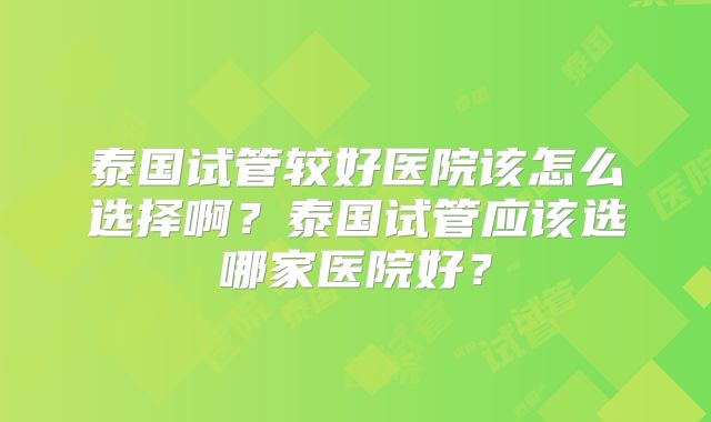 泰国试管较好医院该怎么选择啊？泰国试管应该选哪家医院好？