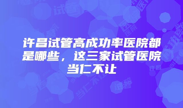 许昌试管高成功率医院都是哪些,这三家试管医院当仁不让