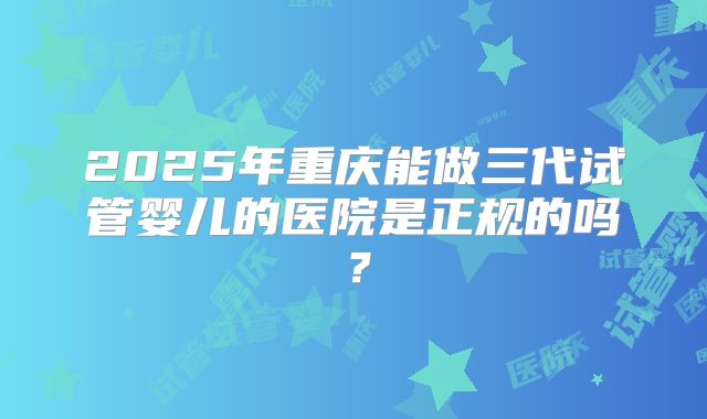 2025年重庆能做三代试管婴儿的医院是正规的吗?