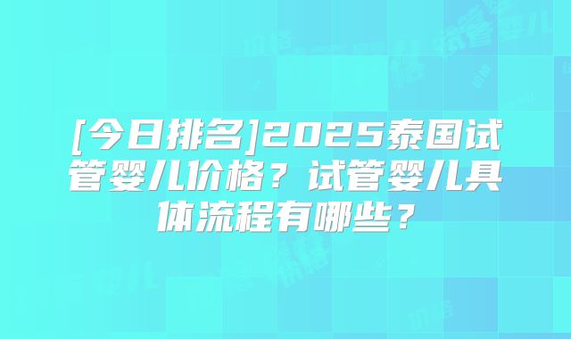 [今日排名]2025泰国试管婴儿价格？试管婴儿具体流程有哪些？