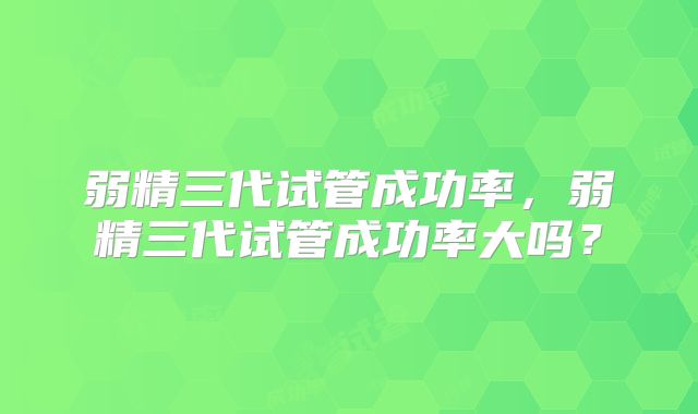弱精三代试管成功率，弱精三代试管成功率大吗？