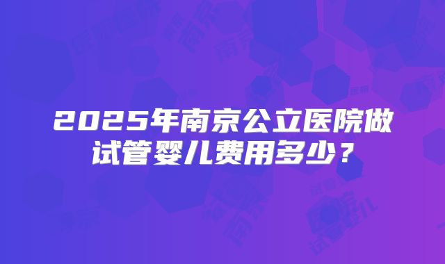 2025年南京公立医院做试管婴儿费用多少？