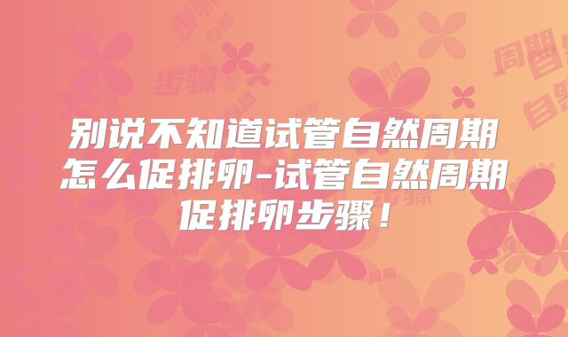 别说不知道试管自然周期怎么促排卵-试管自然周期促排卵步骤!
