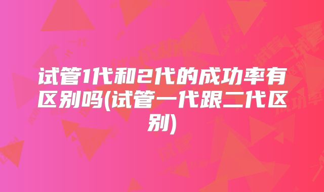 试管1代和2代的成功率有区别吗(试管一代跟二代区别)