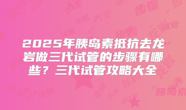 2025年胰岛素抵抗去龙岩做三代试管的步骤有哪些?三代试管攻略大全