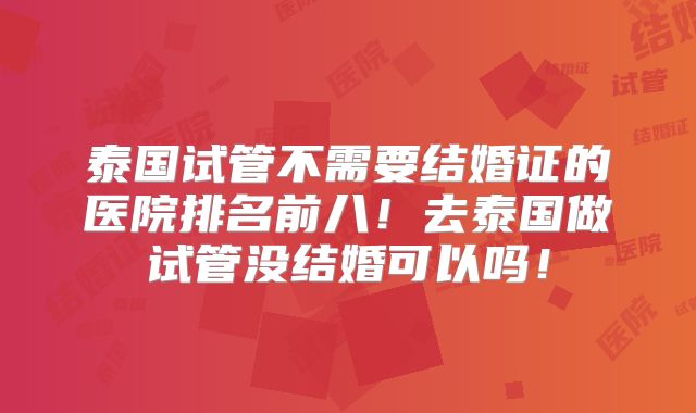 泰国试管不需要结婚证的医院排名前八!去泰国做试管没结婚可以吗!
