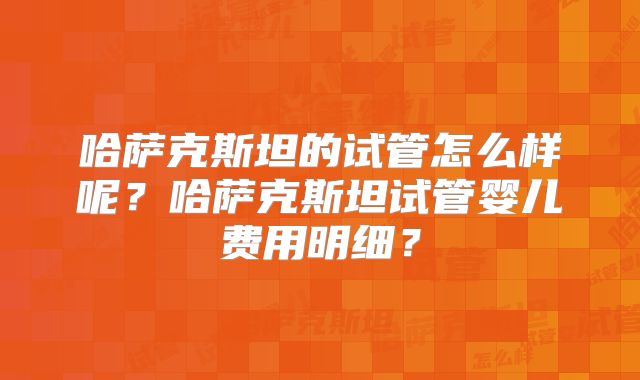 哈萨克斯坦的试管怎么样呢？哈萨克斯坦试管婴儿费用明细？