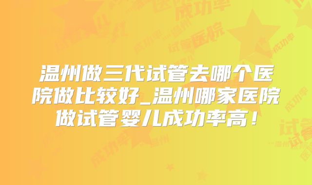 温州做三代试管去哪个医院做比较好_温州哪家医院做试管婴儿成功率高！
