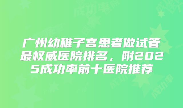 广州幼稚子宫患者做试管最权威医院排名，附2025成功率前十医院推荐