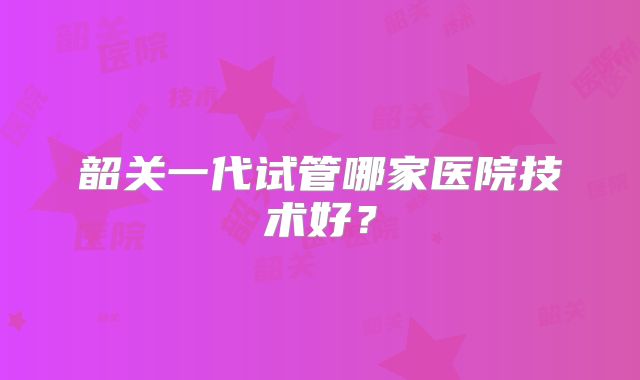 韶关一代试管哪家医院技术好？