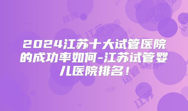 2024江苏十大试管医院的成功率如何-江苏试管婴儿医院排名！