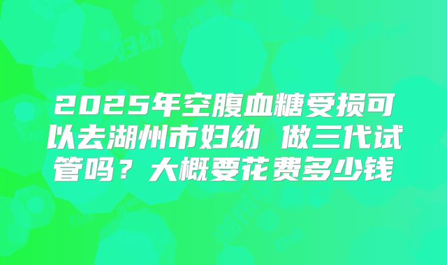 2025年空腹血糖受损可以去湖州市妇幼 做三代试管吗？大概要花费多少钱