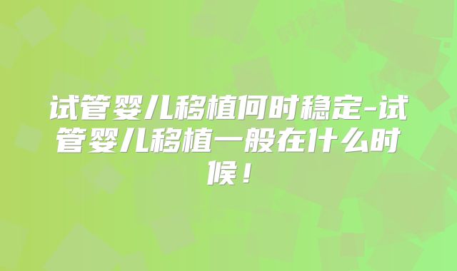 试管婴儿移植何时稳定-试管婴儿移植一般在什么时候！