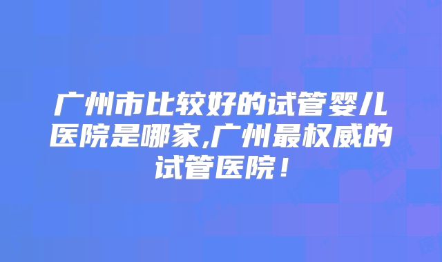 广州市比较好的试管婴儿医院是哪家,广州最权威的试管医院!