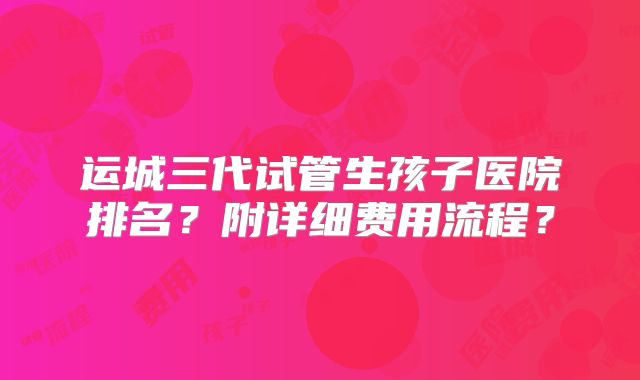 运城三代试管生孩子医院排名？附详细费用流程？