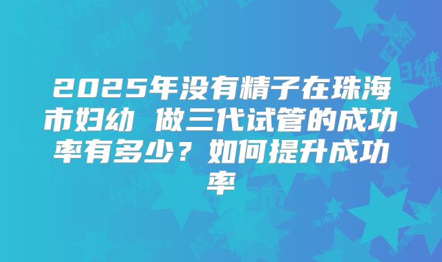 2025年没有精子在珠海市妇幼 做三代试管的成功率有多少？如何提升成功率