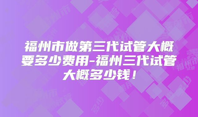福州市做第三代试管大概要多少费用-福州三代试管大概多少钱！
