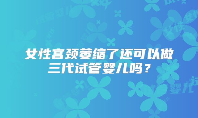 女性宫颈萎缩了还可以做三代试管婴儿吗？