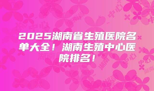 2025湖南省生殖医院名单大全!湖南生殖中心医院排名!