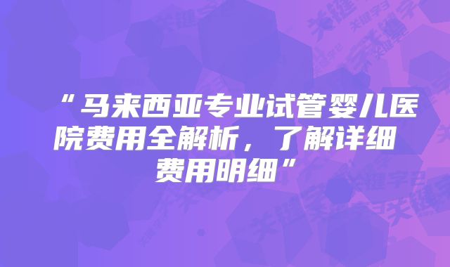 “马来西亚专业试管婴儿医院费用全解析，了解详细费用明细”