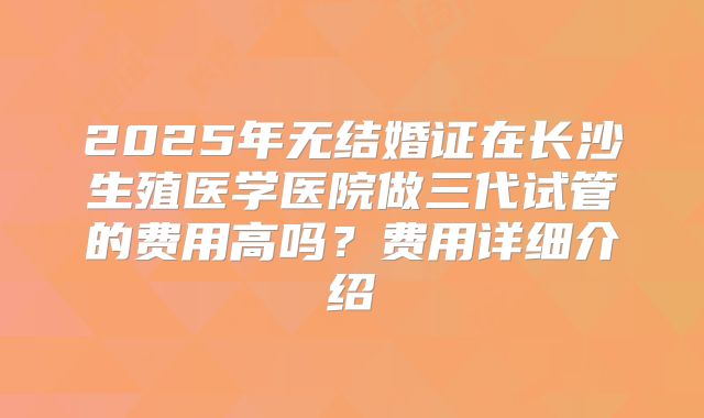 2025年无结婚证在长沙生殖医学医院做三代试管的费用高吗?费用详细介绍