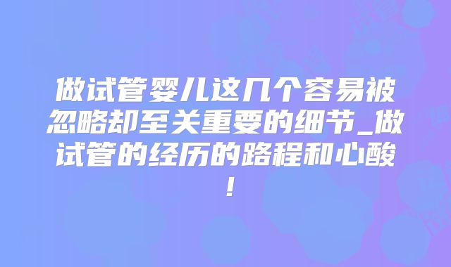 做试管婴儿这几个容易被忽略却至关重要的细节_做试管的经历的路程和心酸！