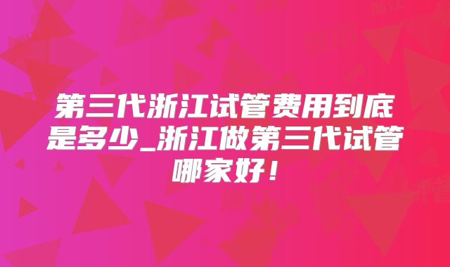 第三代浙江试管费用到底是多少_浙江做第三代试管哪家好!