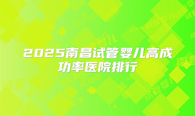2025南昌试管婴儿高成功率医院排行