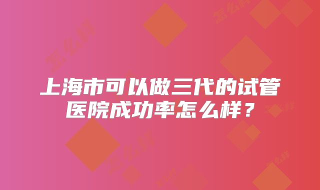 上海市可以做三代的试管医院成功率怎么样?