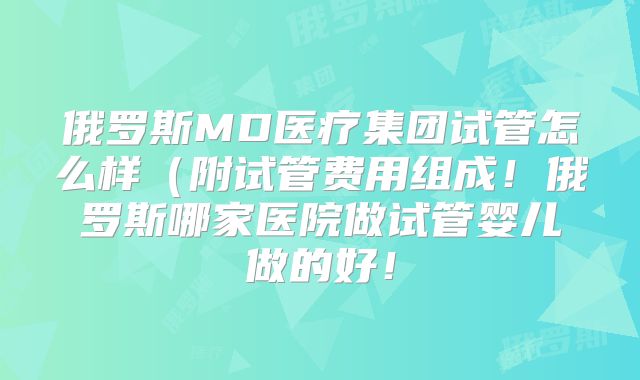 俄罗斯MD医疗集团试管怎么样(附试管费用组成!俄罗斯哪家医院做试管婴儿做的好!