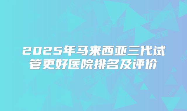 2025年马来西亚三代试管更好医院排名及评价