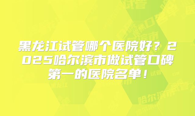 黑龙江试管哪个医院好?2025哈尔滨市做试管口碑第一的医院名单!