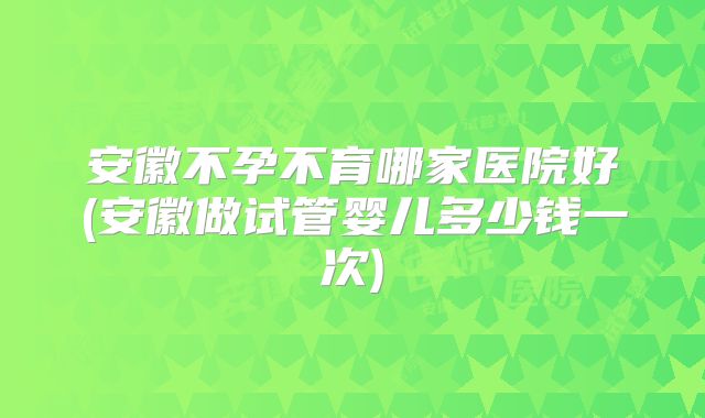安徽不孕不育哪家医院好(安徽做试管婴儿多少钱一次)