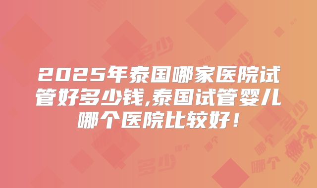 2025年泰国哪家医院试管好多少钱,泰国试管婴儿哪个医院比较好！