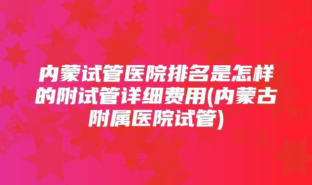 内蒙试管医院排名是怎样的附试管详细费用(内蒙古附属医院试管)