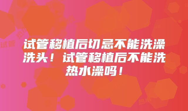 试管移植后切忌不能洗澡洗头!试管移植后不能洗热水澡吗!
